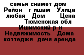 семья снимет дом › Район ­ г.ишим › Улица ­ любая › Дом ­ - › Цена ­ 5 000 - Тюменская обл., Ишимский р-н Недвижимость » Дома, коттеджи, дачи аренда   